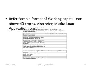 • Refer Sample format of Working capital Loan
above 40 crores. Also refer, Mudra Loan
Application form.CORPORATE BORROWER - (APL-3)
APPLICATION FORM FOR LOAN OF ABOVE Rs 40 CRORE FOR
WORKING CAPITAL (FUND BASED/ NON FUND BASED) & TERM LOAN
BORROWER PROFILE
Name
Constitution Partnership/Private Ltd/Public limited
Date of incorporation/
Date of Establishment
Registered Office
Corporate Office
Company Identification Number (CIN)/
Registration Number in case of
Partnership
Banking with us since/New Relationship.
Names of Partners/ Main Promoters
Manufacturing Facility (Locations)
Name of the Contact person & phone no.
E-Mail Id
Name, address &membership number of
the Company’s Statutory Auditors /
Name, address &membership number of
the Firm’s Auditors
2. EXTERNAL RATING
Agency Rating Date of Rating Purpose Valid up to
Denoting
2a. MARKET PERCEPTION
Share Price as on:
Listed on/with:
Face Value:
High/Low (last 52 weeks)
Market Capitalization as on last ABS in
case of listed companies
10 March 2017 10FCA Devang, 9586555997
 