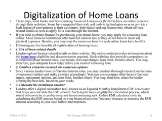 Digitalization of Home Loans• These days, most banks and Non-Banking Financial Companies (NBFCs) have an online presence
through their websites. Some have upgraded their web and mobile technologies so as to provide a
high degree of convenience to their customers. Individuals seeking finance may obtain all loan-
related details as well as apply for a loan through the internet.
• If you wish to obtain finance for purchasing your dream home, you may apply for a housing loan
online. Most financial institutions offer lowered interest rate as they do not have to incur any
physical expenses. Besides, you may reap the numerous benefits such online loans have to offer.
• Following are five benefits of digitalization of housing loans.
• 1. Get all loan-related details
• Lenders upload finance-related details on their website. The online portal provides information about
the home loan eligibility and documentation required. Such websites also provide comprehensive
information about interest rates, loan tenure, fees and charges, loan limit, besides others. You may,
therefore, gain adequate knowledge before you avail of a housing loan.
• 2. Conduct extensive research on numerous options
• Since various lenders have differential interest rates, you may conduct thorough research on the rates
of numerous lenders and make a choice accordingly. You may also compare other factors like loan
tenure, repayment options, and loan limit, besides others. You may, therefore, select the lender
offering the best deal, based on your needs.
• 3. Calculate the instalment amount
• Lenders offer a digital calculation tool, known as an Equated Monthly Installment (EMI) calculator
that helps you calculate the EMI amount. Such digital tools simplify the calculation process, which
would otherwise be a cumbersome and time-consuming task. Online EMI calculators help in
calculating the EMI amount based on your financial position. You may increase or decrease the EMI
amount according to your cash inflow and expenses.
10 March 2017 FCA Devang, 9586555997 11
 