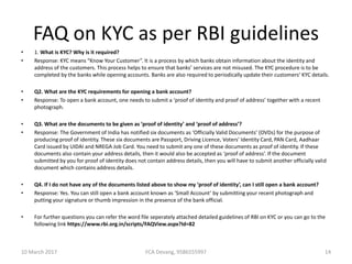 FAQ on KYC as per RBI guidelines
• 1. What is KYC? Why is it required?
• Response: KYC means “Know Your Customer”. It is a process by which banks obtain information about the identity and
address of the customers. This process helps to ensure that banks’ services are not misused. The KYC procedure is to be
completed by the banks while opening accounts. Banks are also required to periodically update their customers’ KYC details.
• Q2. What are the KYC requirements for opening a bank account?
• Response: To open a bank account, one needs to submit a ‘proof of identity and proof of address’ together with a recent
photograph.
• Q3. What are the documents to be given as ‘proof of identity’ and ‘proof of address’?
• Response: The Government of India has notified six documents as ‘Officially Valid Documents’ (OVDs) for the purpose of
producing proof of identity. These six documents are Passport, Driving Licence, Voters’ Identity Card, PAN Card, Aadhaar
Card issued by UIDAI and NREGA Job Card. You need to submit any one of these documents as proof of identity. If these
documents also contain your address details, then it would also be accepted as ‘proof of address’. If the document
submitted by you for proof of identity does not contain address details, then you will have to submit another officially valid
document which contains address details.
• Q4. If I do not have any of the documents listed above to show my ‘proof of identity’, can I still open a bank account?
• Response: Yes. You can still open a bank account known as ‘Small Account’ by submitting your recent photograph and
putting your signature or thumb impression in the presence of the bank official.
• For further questions you can refer the word file seperately attached detailed guidelines of RBI on KYC or you can go to the
following link https://www.rbi.org.in/scripts/FAQView.aspx?Id=82
10 March 2017 14FCA Devang, 9586555997
 