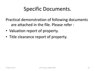 Specific Documents.
Practical demonstration of following documents
are attached in the file. Please refer :
• Valuation report of property.
• Title clearance report of property.
10 March 2017 18FCA Devang, 9586555997
 