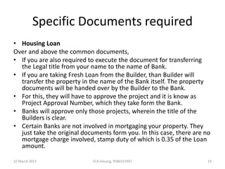 Specific Documents required
• Housing Loan
Over and above the common documents,
• If you are also required to execute the document for transferring
the Legal title from your name to the name of Bank.
• If you are taking Fresh Loan from the Builder, than Builder will
transfer the property in the name of the Bank itself. The property
documents will be handed over by the Builder to the Bank.
• For this, they will have to approve the project and it is know as
Project Approval Number, which they take form the Bank.
• Banks will approve only those projects, wherein the title of the
Builders is clear.
• Certain Banks are not involved in mortgaging your property. They
just take the original documents form you. In this case, there are no
mortgage charge involved, stamp duty of which is 0.35 of the Loan
amount.
10 March 2017 19FCA Devang, 9586555997
 
