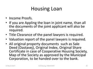 Housing Loan
• Income Proofs.
• If you are Appling the loan in joint name, than all
the documents of the joint applicant will also be
required.
• Title Clearance of the panel lawyers is required.
• Valuation report of the panel lawyers is required.
• All original property documents such as Sale
Deed (Dastavej), Original Index, Original Share
Certificate in case of Cooperative Housing Society,
Map of the Society as approved by the Municipal
Corporation, to be handed over to the bank.
10 March 2017 20FCA Devang, 9586555997
 