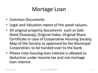 Mortage Loan
• Common Documents
• Legal and Valuation report of the panel valuers.
• All original property documents such as Sale
Deed (Dastavej), Original Index, Original Share
Certificate in case of Cooperative Housing Society,
Map of the Society as approved by the Municipal
Corporation, to be handed over to the bank.
• Please note housing loan interest is allowed as
deduction under income tax and not mortage
loan interest.
10 March 2017 21FCA Devang, 9586555997
 