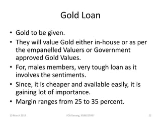 Gold Loan
• Gold to be given.
• They will value Gold either in-house or as per
the empanelled Valuers or Government
approved Gold Values.
• For, males members, very tough loan as it
involves the sentiments.
• Since, it is cheaper and available easily, it is
gaining lot of importance.
• Margin ranges from 25 to 35 percent.
10 March 2017 22FCA Devang, 9586555997
 