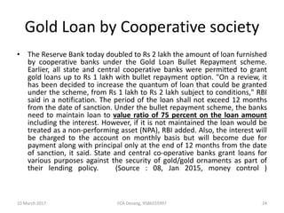 Gold Loan by Cooperative society
• The Reserve Bank today doubled to Rs 2 lakh the amount of loan furnished
by cooperative banks under the Gold Loan Bullet Repayment scheme.
Earlier, all state and central cooperative banks were permitted to grant
gold loans up to Rs 1 lakh with bullet repayment option. "On a review, it
has been decided to increase the quantum of loan that could be granted
under the scheme, from Rs 1 lakh to Rs 2 lakh subject to conditions," RBI
said in a notification. The period of the loan shall not exceed 12 months
from the date of sanction. Under the bullet repayment scheme, the banks
need to maintain loan to value ratio of 75 percent on the loan amount
including the interest. However, if it is not maintained the loan would be
treated as a non-performing asset (NPA), RBI added. Also, the interest will
be charged to the account on monthly basis but will become due for
payment along with principal only at the end of 12 months from the date
of sanction, it said. State and central co-operative banks grant loans for
various purposes against the security of gold/gold ornaments as part of
their lending policy. (Source : 08, Jan 2015, money control )
10 March 2017 24FCA Devang, 9586555997
 