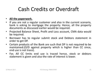 Cash Credits or Overdraft
• All the paperwork.
• If you are not a regular customer and also in the current scenario,
bank is asking to mortgage the property. Hence, all the property
documents as discussed earlier would be required.
• Projected Balance Sheet, Profit and Loss account, CMA data would
be required.
• Borrower has to regular submit stock and Debtors statement in
order to get DP.
• Certain products of the Bank are such that DP is not required to be
maintained.(O/D against property which is higher than CC since,
end use is not trace).
• For, All CC limits end use is traced hence, stock or debtors
statement is given and also the rate of interest is lower.
10 March 2017 25FCA Devang, 9586555997
 