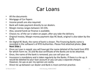 Car Loans
• All the documents
• Mortgage of Car Papers
• Income proofs are also required.
• Bank will make payment directly to car dealers.
• Margin money ranges between 10-15%.
• Also, second hand car finance is available.
• Chassis no. of the car is taken on paper, after you take the delivery.
• Original Invoice, Margin money payment slips RC Book, original is also taken by the
bank.
• On Digital RC Book, the name of bank is shown. The Financing Banks name is
recorded in the software’s of RTO Authorities. Please find attached photo. (See
Next Slide )
• Once car Loan is repaid, you will have get the name deleted of the bank from RTO
for which Form no. 35 and No due certificate of the Banks are to be attached.
• Once, the name of the bank is removed, you can sell your car.
• Insurance is mandatory and is taken regularly by the Banks. If there is a tie up, it
would be debited to your loan account or you can pay a separate cheque.
However, tie-ups as per my opinion are costly.
• Direct tie up between car dealer and Bank is most common practice.
10 March 2017 26FCA Devang, 9586555997
 