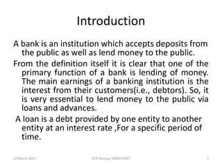Introduction
A bank is an institution which accepts deposits from
the public as well as lend money to the public.
From the definition itself it is clear that one of the
primary function of a bank is lending of money.
The main earnings of a banking institution is the
interest from their customers(i.e., debtors). So, it
is very essential to lend money to the public via
loans and advances.
A loan is a debt provided by one entity to another
entity at an interest rate ,For a specific period of
time.
10 March 2017 3FCA Devang, 9586555997
 