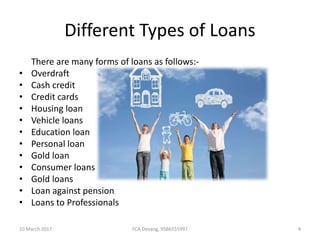 Different Types of Loans
There are many forms of loans as follows:-
• Overdraft
• Cash credit
• Credit cards
• Housing loan
• Vehicle loans
• Education loan
• Personal loan
• Gold loan
• Consumer loans
• Gold loans
• Loan against pension
• Loans to Professionals
10 March 2017 4FCA Devang, 9586555997
 