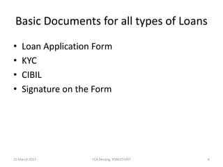 Basic Documents for all types of Loans
• Loan Application Form
• KYC
• CIBIL
• Signature on the Form
10 March 2017 6FCA Devang, 9586555997
 