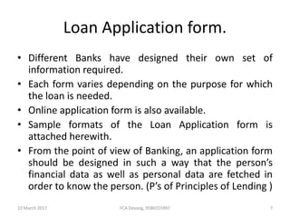 Loan Application form.
• Different Banks have designed their own set of
information required.
• Each form varies depending on the purpose for which
the loan is needed.
• Online application form is also available.
• Sample formats of the Loan Application form is
attached herewith.
• From the point of view of Banking, an application form
should be designed in such a way that the person’s
financial data as well as personal data are fetched in
order to know the person. (P’s of Principles of Lending )
10 March 2017 7FCA Devang, 9586555997
 