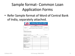 Sample format- Common Loan
Application Forms
• Refer Sample format of Word of Central Bank
of India, separately attached.
PART-I
LOAN APPLICATION FORM
(Basic Information common to all Schemes)
To,
THE BRANCH MANAGER
CENTRAL BANK OF INDIA
------------------------------------
I/We request for a loan of Rs.________________ under ___________________ Scheme for
the purpose ________________________________________________________.
I/We furnish our particulars as below.
APPLICANT JOINT-APPLICANT
NAME (in block letters)
PAN Number
Fathers/Husbands Name
Relationship with
Co-Applicant / Applicant
Residential Address
Present Address:
Period of stay at the above
Address
Tel No.:
Mobile No.:
E Mail :
Permanent Address:
PHOTOGRAPH
OF
JOINT-APPLICANT
PHOTOGRAPH
OF
APPLICANT
10 March 2017 9FCA Devang, 9586555997
 