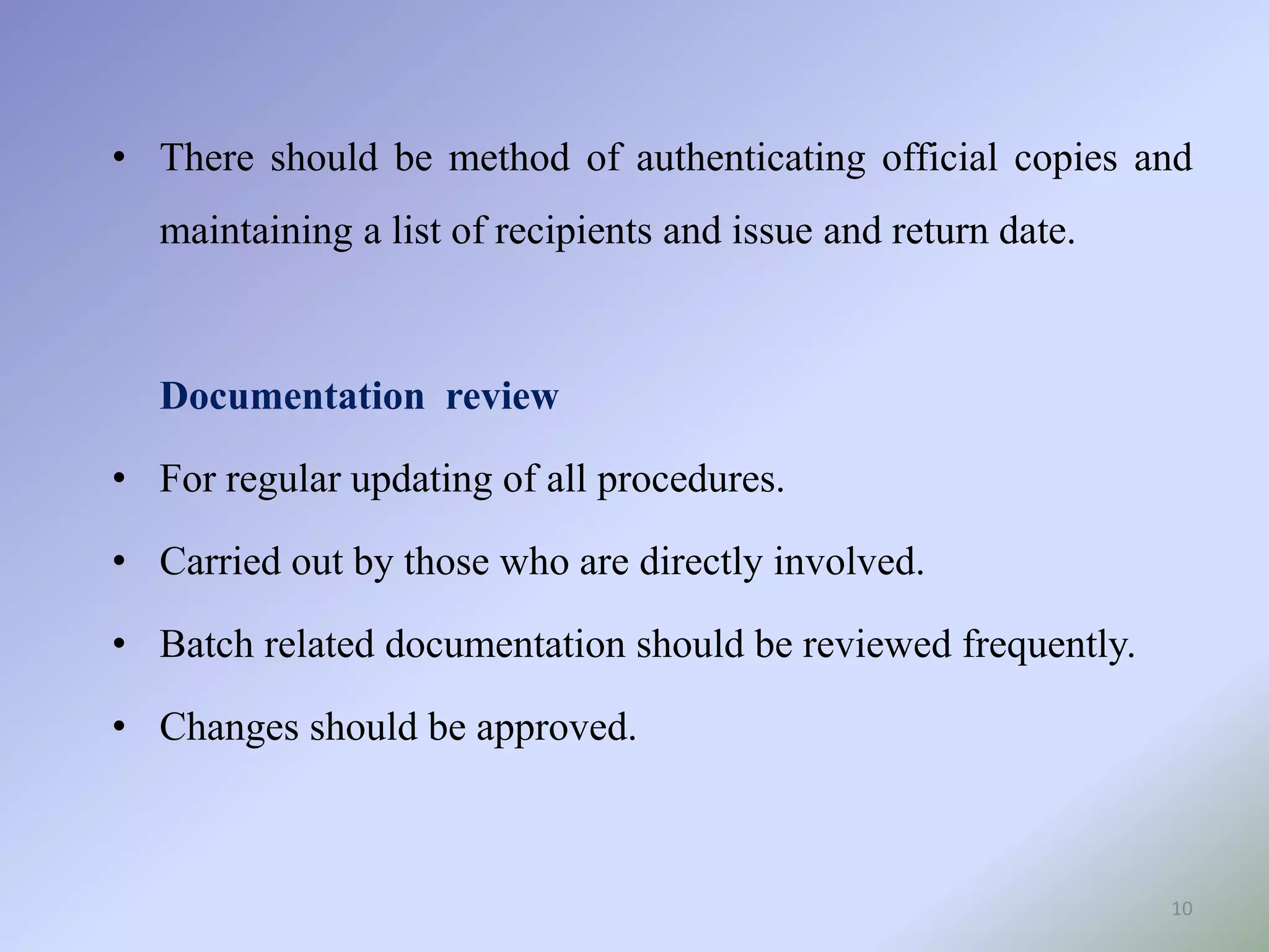 10
• There should be method of authenticating official copies and
maintaining a list of recipients and issue and return date.
Documentation review
• For regular updating of all procedures.
• Carried out by those who are directly involved.
• Batch related documentation should be reviewed frequently.
• Changes should be approved.
 
