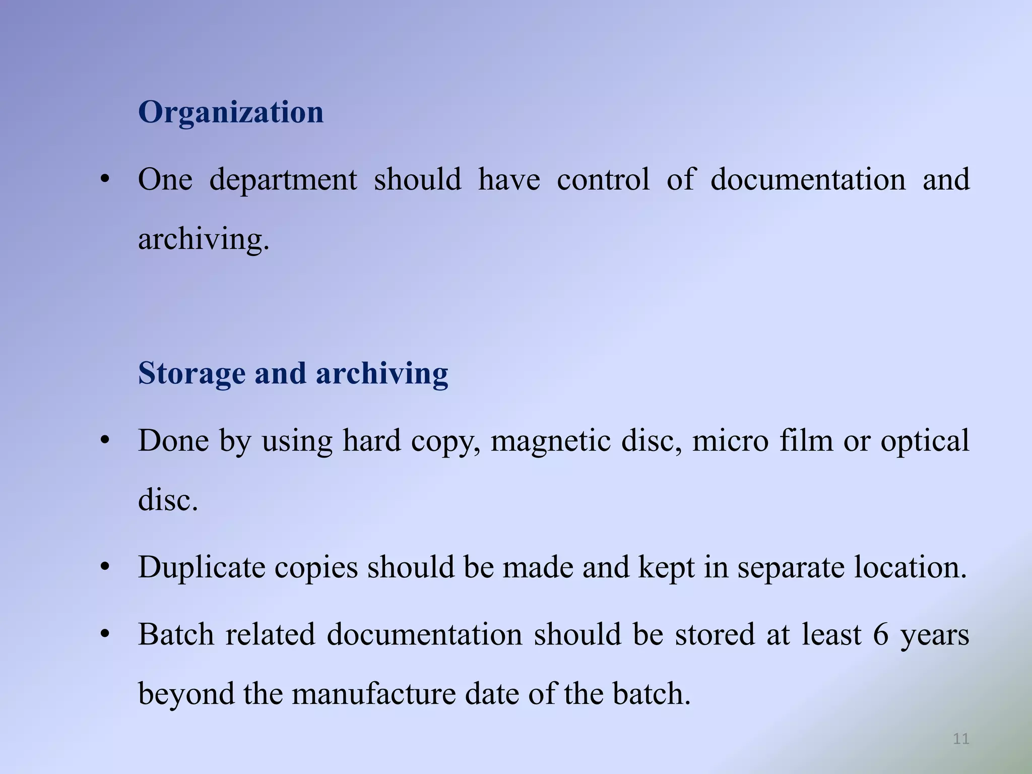 11
Organization
• One department should have control of documentation and
archiving.
Storage and archiving
• Done by using hard copy, magnetic disc, micro film or optical
disc.
• Duplicate copies should be made and kept in separate location.
• Batch related documentation should be stored at least 6 years
beyond the manufacture date of the batch.
 