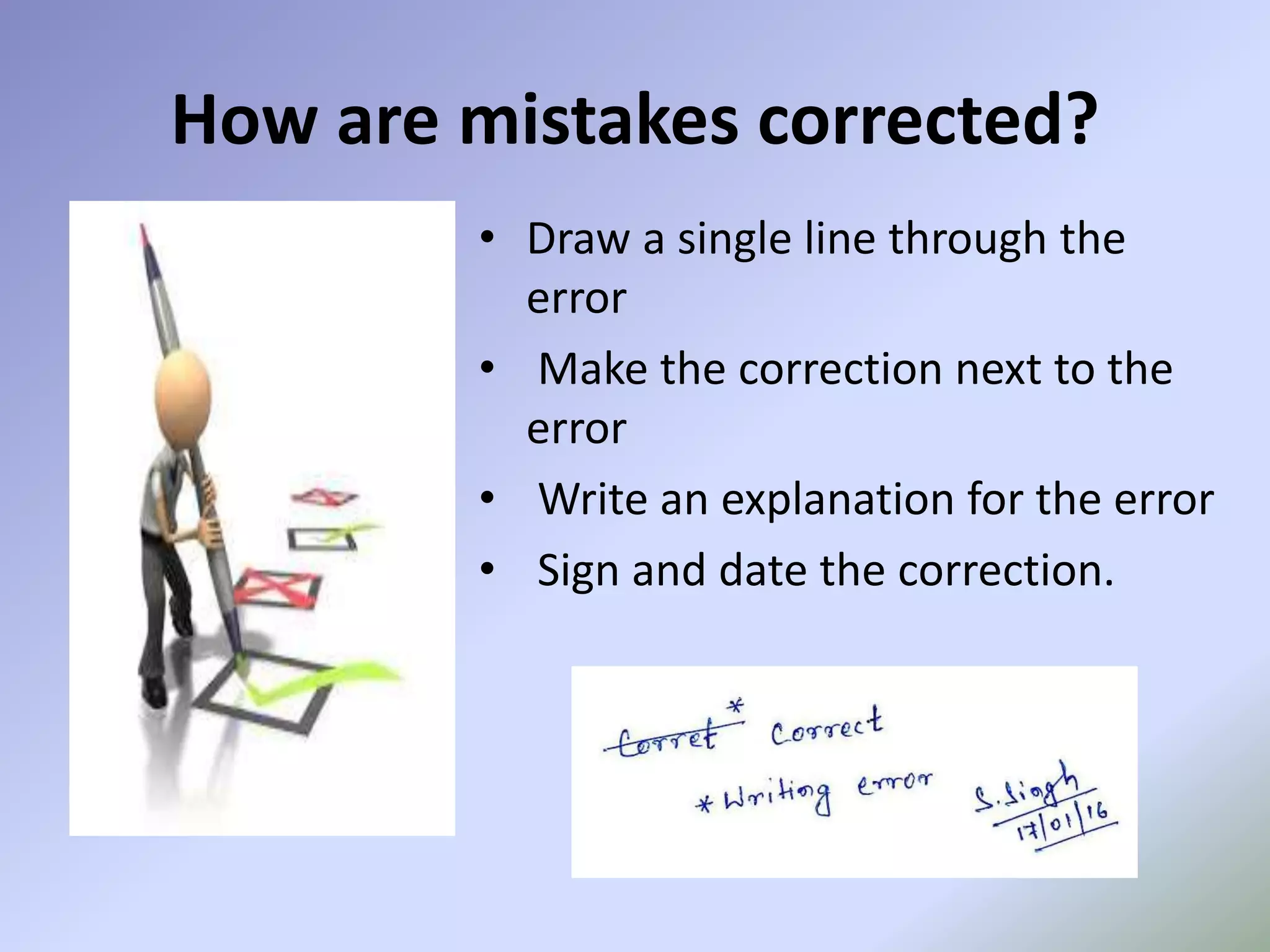 • Draw a single line through the
error
• Make the correction next to the
error
• Write an explanation for the error
• Sign and date the correction.
How are mistakes corrected?
 