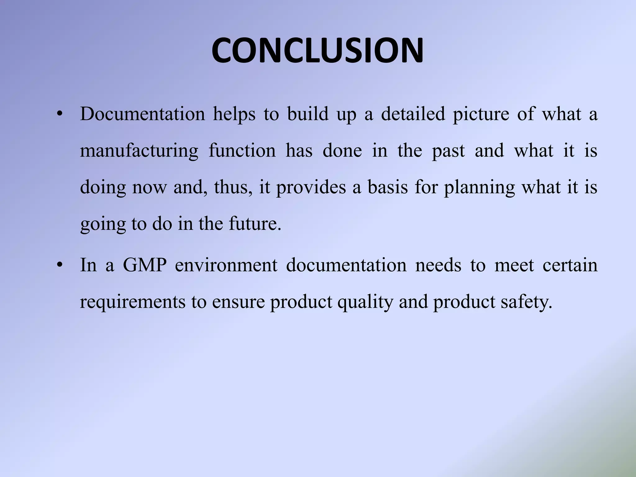 CONCLUSION
• Documentation helps to build up a detailed picture of what a
manufacturing function has done in the past and what it is
doing now and, thus, it provides a basis for planning what it is
going to do in the future.
• In a GMP environment documentation needs to meet certain
requirements to ensure product quality and product safety.
 