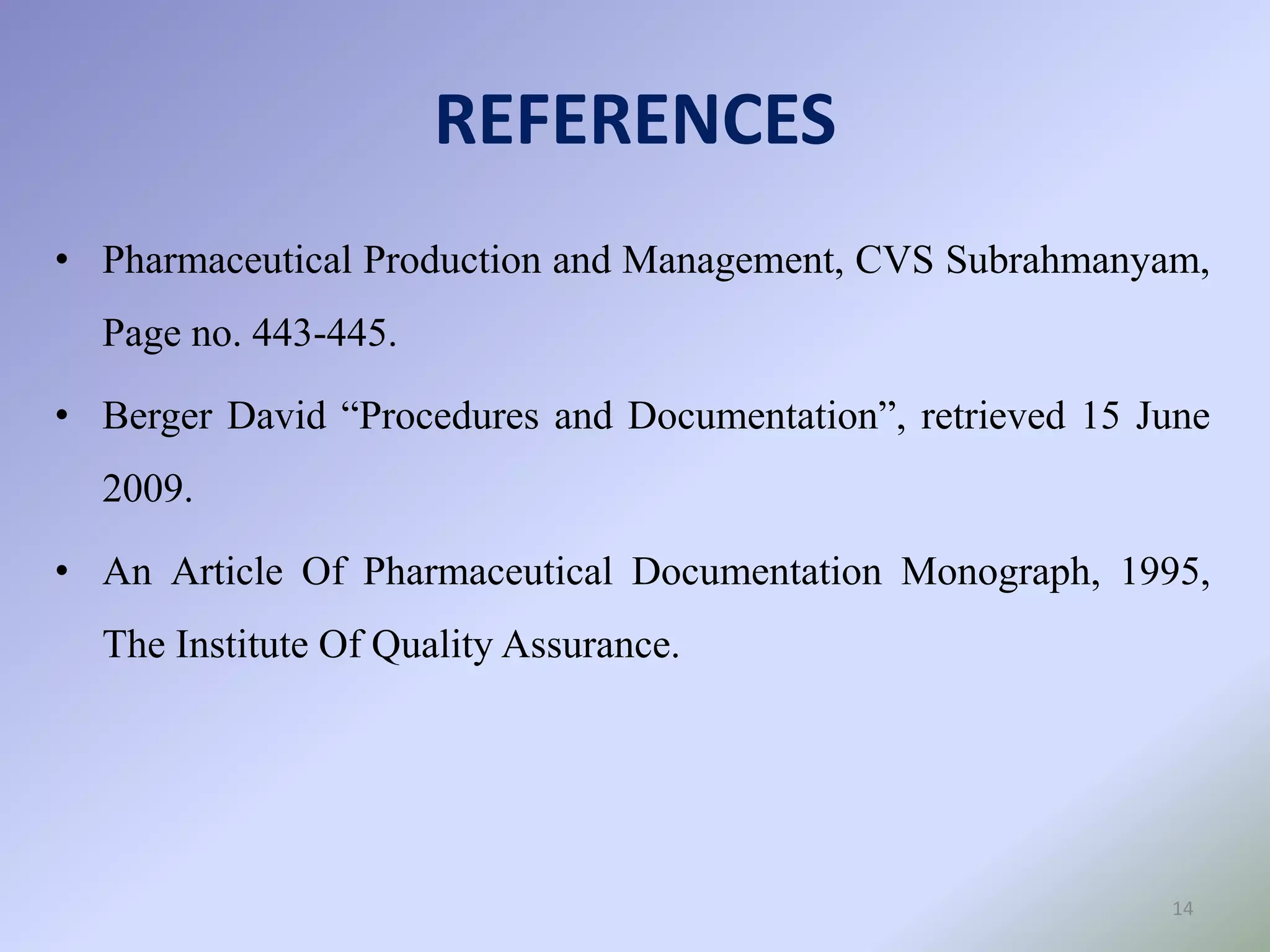 REFERENCES
14
• Pharmaceutical Production and Management, CVS Subrahmanyam,
Page no. 443-445.
• Berger David “Procedures and Documentation”, retrieved 15 June
2009.
• An Article Of Pharmaceutical Documentation Monograph, 1995,
The Institute Of Quality Assurance.
 