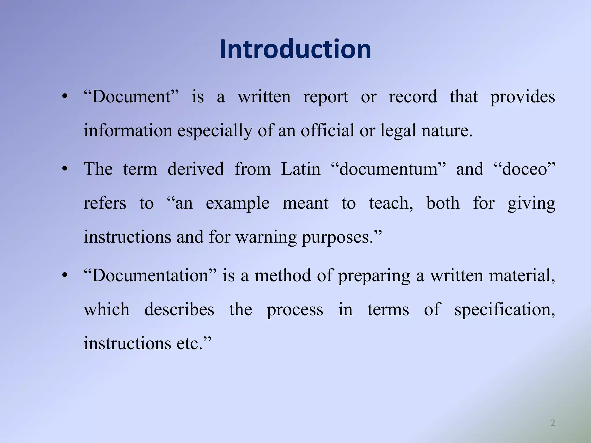 Introduction
2
• “Document” is a written report or record that provides
information especially of an official or legal nature.
• The term derived from Latin “documentum” and “doceo”
refers to “an example meant to teach, both for giving
instructions and for warning purposes.”
• “Documentation” is a method of preparing a written material,
which describes the process in terms of specification,
instructions etc.”
 