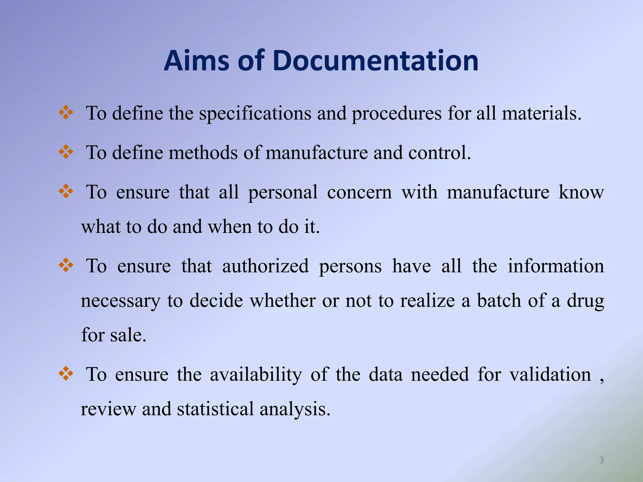 Aims of Documentation
3
 To define the specifications and procedures for all materials.
 To define methods of manufacture and control.
 To ensure that all personal concern with manufacture know
what to do and when to do it.
 To ensure that authorized persons have all the information
necessary to decide whether or not to realize a batch of a drug
for sale.
 To ensure the availability of the data needed for validation ,
review and statistical analysis.
 