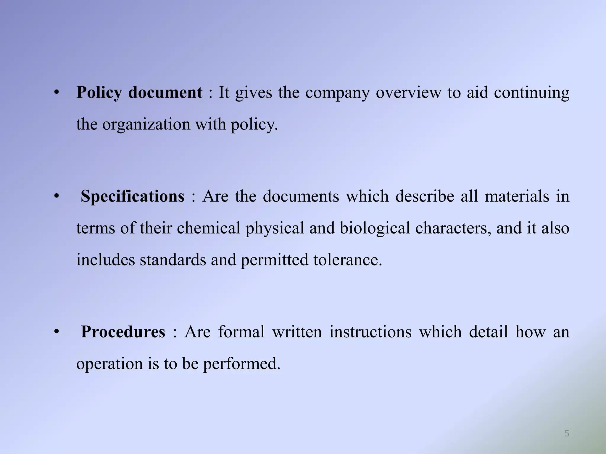 • Policy document : It gives the company overview to aid continuing
the organization with policy.
• Specifications : Are the documents which describe all materials in
terms of their chemical physical and biological characters, and it also
includes standards and permitted tolerance.
• Procedures : Are formal written instructions which detail how an
operation is to be performed.
5
 