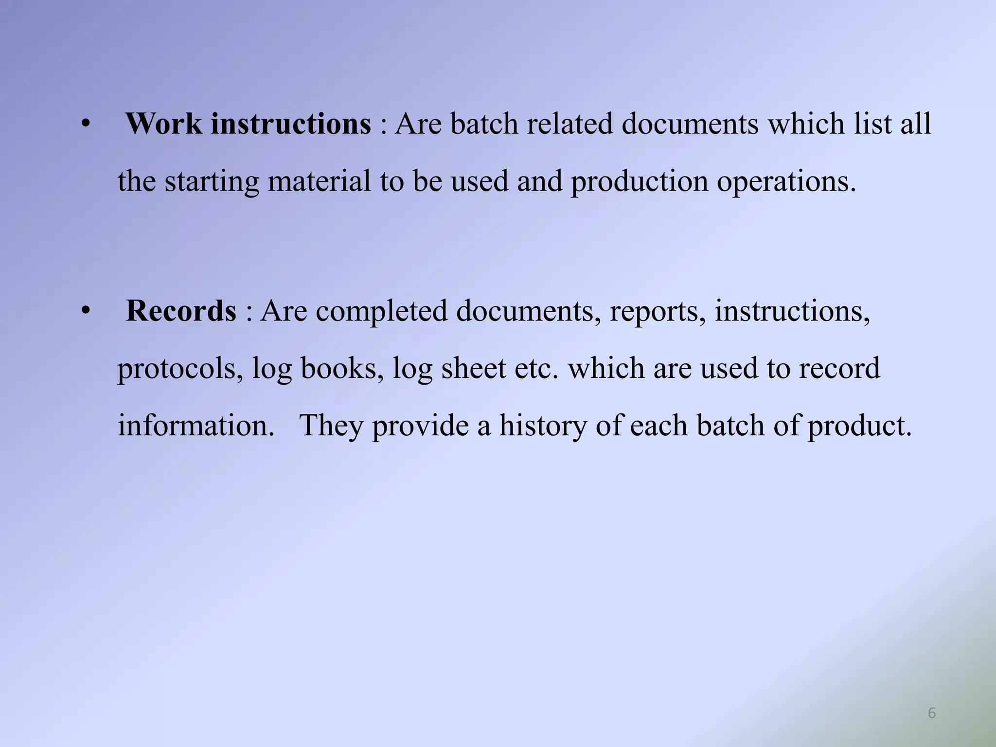 • Work instructions : Are batch related documents which list all
the starting material to be used and production operations.
• Records : Are completed documents, reports, instructions,
protocols, log books, log sheet etc. which are used to record
information. They provide a history of each batch of product.
6
 