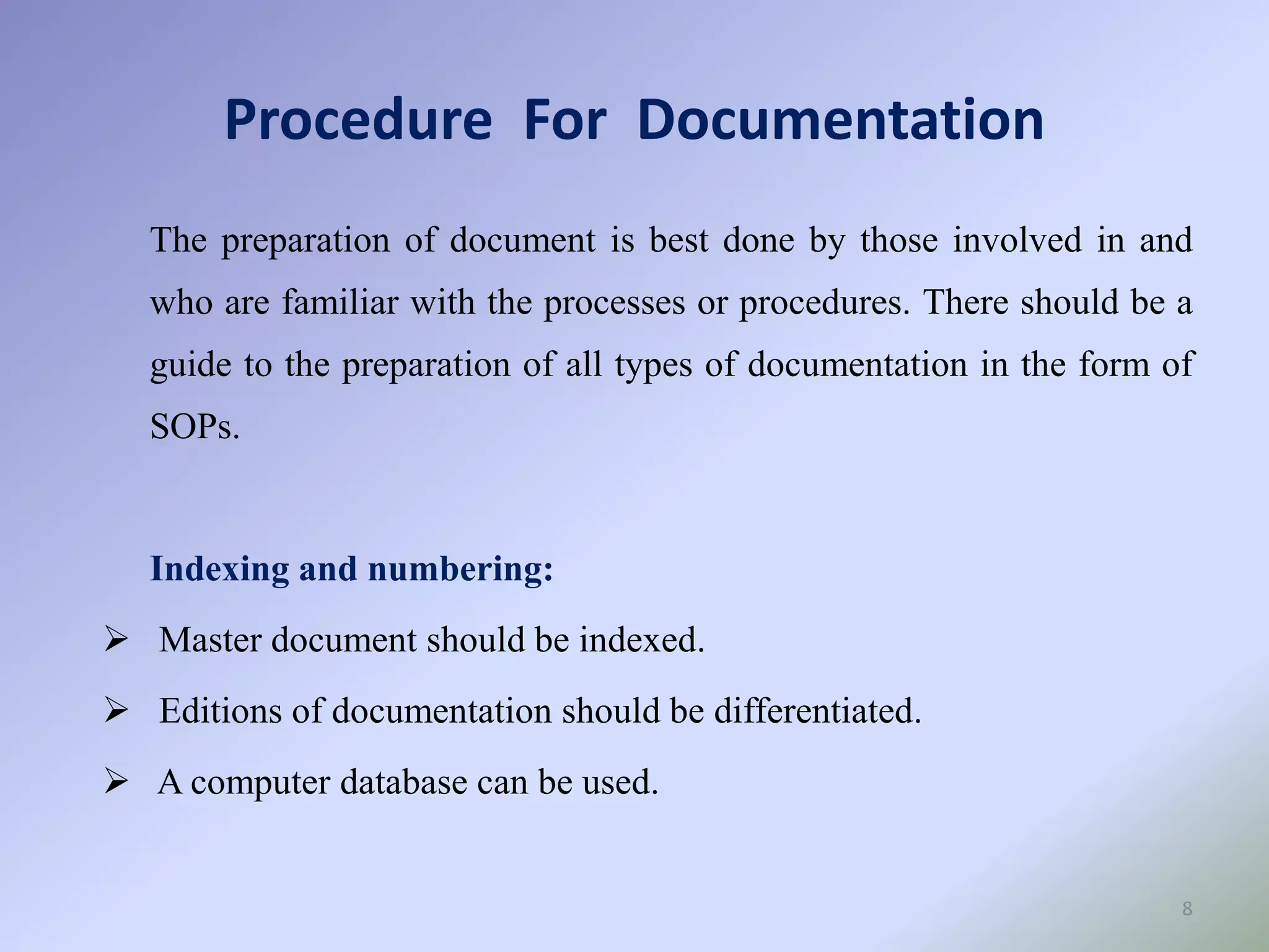 Procedure For Documentation
8
The preparation of document is best done by those involved in and
who are familiar with the processes or procedures. There should be a
guide to the preparation of all types of documentation in the form of
SOPs.
Indexing and numbering:
 Master document should be indexed.
 Editions of documentation should be differentiated.
 A computer database can be used.
 