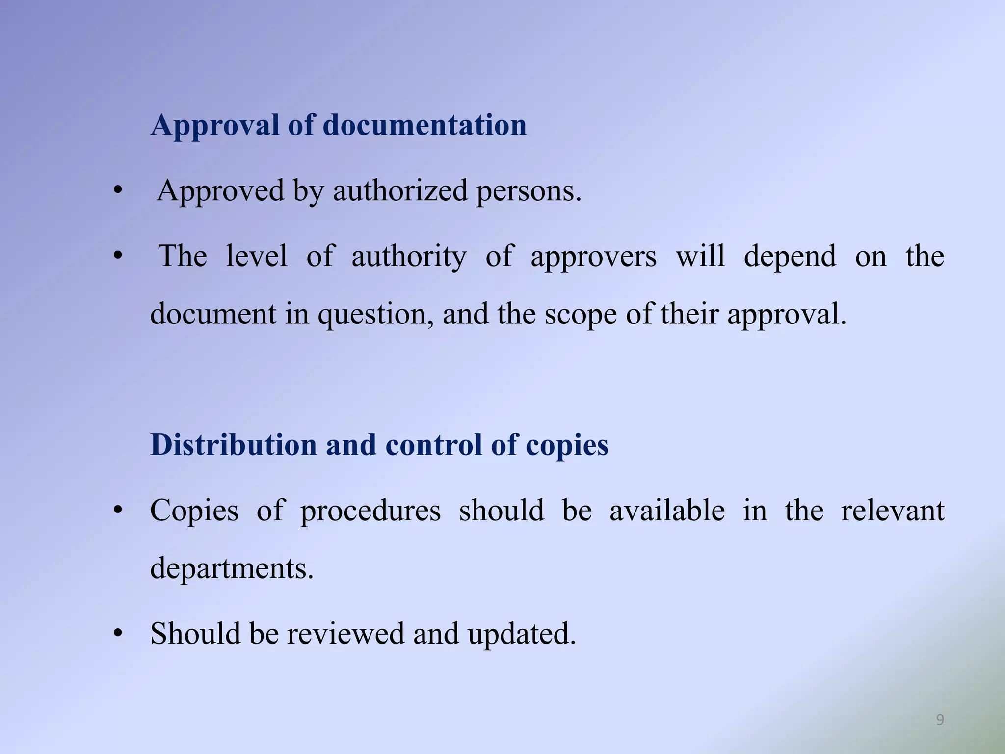 9
Approval of documentation
• Approved by authorized persons.
• The level of authority of approvers will depend on the
document in question, and the scope of their approval.
Distribution and control of copies
• Copies of procedures should be available in the relevant
departments.
• Should be reviewed and updated.
 