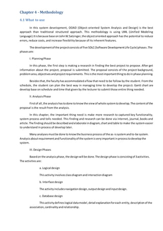 Chapter 4 - Methodology
4.1 What to use
In this system development, OOAD (Object-oriented System Analysis and Design) is the best
approach than traditional structured approach. This methodology is using UML (Unified Modeling
Language).Itisbecause base onJohnW.Satzinger,the objectoriented approach has the potential to reduce
errors, reduce costs, and increase flexibility because of its inherent features.
The developmentof the projectconsistsof five SDLC(Software DevelopmentLife Cycle)phases.The
phasesare:
I. PlanningPhase
In this phase, the first step is making a research in finding the best project to propose. After get
information about the project, proposal is submitted. The proposal consists of the project background,
problemarea,objectivesandprojectrequirements.Thisisthe mostimportantthingtodoin phase planning.
Besides that,the facultyhasaccommodatedaflow that need to be follow by the student. From the
schedule, the student can plan the best way in managing time to develop the project. Gantt chart are
develop base on schedule and time that given by the lecturer to submit those entire thing needed.
II.AnalysisPhase
Firstof all,the analysishas todone to know the view of whole systemtodevelop.The contentof the
proposal is the result from the analysis.
In this chapter, the important thing need is make more research to captured key functionality,
system process and tolls needed. This finding and research can be done via internet, journal, books and
article.The findingshould be describedandelaborate indiagram, chartandtable to make the system easier
to understand in process of develop later.
Many analysesmustbe done to know the businessprocessof the as-issystemandto-be system.
Analysisaboutrequirementandfunctionalityof the systemisveryimportantinprocesstodevelopthe
system.
III.DesignPhases
Basedon the analysisphase,the designwill be done.The designphase isconsistingof 3activities.
The activitiesare:
a. Logical design
Thisactivityinvolvesclassdiagramandinteractiondiagram
b. Interface design
The activityincludesnavigationdesign,outputdesignandinputdesign.
c. Database design
Thisactivitydefineslogical datamodel,detail explanationforeach entity,descriptionof the
association,cardinalityandrelationship.
 