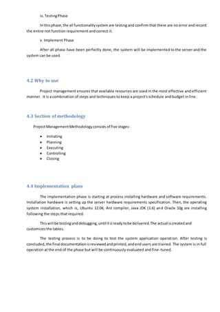 iv.TestingPhase
In thisphase,the all functionalitysystem are testing and confirm that there are no error and record
the entire not function requirement and correct it.
v. Implement Phase
After all phase have been perfectly done, the system will be implemented to the server and the
system can be used.
4.2 Why to use
Project management ensures that available resources are used in the most effective and efficient
manner. It is a combination of steps and techniques to keep a project's schedule and budget in line.
4.3 Section of methodology
ProjectManagementMethodologyconsistsof five stages:
 Initiating
 Planning
 Executing
 Controlling
 Closing
4.4 Implementation plans
The implementation phase is starting at process installing hardware and software requirements.
Installation hardware is setting up the server hardware requirements specification. Then, the operating
system installation, which is, Ubuntu 12.04, Ant compiler, Java JDK (1.6) and Oracle 10g are installing
following the steps that required.
Thiswill be testinganddebugging,until itisreadytobe delivered.The actual iscreatedand
customizesthe tables.
The testing process is to be doing to test the system application operation. After testing is
concluded,the final documentationisreviewedandprinted,andendusers are trained. The system is in full
operation at the end of the phase but will be continuously evaluated and fine-tuned.
 