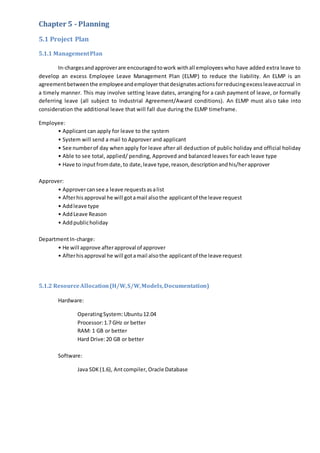 Chapter 5 - Planning
5.1 Project Plan
5.1.1 ManagementPlan
In-chargesandapproverare encouragedtowork withall employeeswho have added extra leave to
develop an excess Employee Leave Management Plan (ELMP) to reduce the liability. An ELMP is an
agreementbetweenthe employeeandemployer thatdesignatesactionsforreducingexcessleaveaccrual in
a timely manner. This may involve setting leave dates, arranging for a cash payment of leave, or formally
deferring leave (all subject to Industrial Agreement/Award conditions). An ELMP must also take into
consideration the additional leave that will fall due during the ELMP timeframe.
Employee:
• Applicant can apply for leave to the system
• System will send a mail to Approver and applicant
• See numberof day when apply for leave after all deduction of public holiday and official holiday
• Able to see total, applied/ pending, Approved and balanced leaves for each leave type
• Have to inputfromdate,to date,leave type,reason,descriptionandhis/herapprover
Approver:
• Approvercansee a leave requestsasalist
• Afterhisapproval he will gotamail alsothe applicantof the leave request
• Addleave type
• AddLeave Reason
• Addpublicholiday
DepartmentIn-charge:
• He will approve afterapproval of approver
• Afterhisapproval he will gotamail alsothe applicantof the leave request
5.1.2 ResourceAllocation(H/W,S/W,Models,Documentation)
Hardware:
OperatingSystem: Ubuntu12.04
Processor:1.7 GHz or better
RAM: 1 GB or better
Hard Drive:20 GB or better
Software:
Java SDK (1.6), Antcompiler, Oracle Database
 