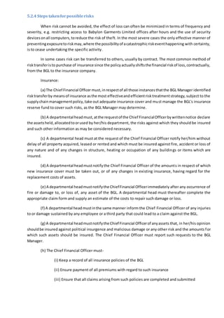 5.2.4 Steps takenforpossiblerisks
When risk cannot be avoided, the effect of loss can often be minimized in terms of frequency and
severity, e.g. restricting access to Babylon Garments Limited offices after hours and the use of security
devicesonall computers,toreduce the risk of theft. In the most severe cases the only effective manner of
preventingexposuretoriskmay,where the possibilityof acatastrophicriskeventhappening with certainty,
is to cease undertaking the specific activity.
In some cases risk can be transferred to others, usually by contract. The most common method of
risktransferisto purchase of insurance since the policyactuallyshiftsthe financial riskof loss,contractually,
from the BGL to the insurance company.
Insurance:
(a) The Chief Financial Officermust,inrespectof all those instancesthatthe BGL Manager identified
risktransferby meansof insurance asthe most effectiveandefficientrisktreatmentstrategy, subject to the
supplychainmanagementpolicy,take out adequate insurance cover and must manage the BGL's insurance
reserve fund to cover such risks, as the BGL Manager may determine.
(b) A departmental headmust,atthe requestof the Chief FinancialOfficerbywrittennotice declare
the assetsheld,allocatedtoorused by her/his department, the risks against which they should be insured
and such other information as may be considered necessary.
(c) A departmental head must at the request of the Chief Financial Officer notify her/him without
delay of all property acquired, leased or rented and which must be insured against fire, accident or loss of
any nature and of any changes in structure, heating or occupation of any buildings or items which are
insured.
(d) A departmental headmustnotifythe Chief Financial Officer of the amounts in respect of which
new insurance cover must be taken out, or of any changes in existing insurance, having regard for the
replacement costs of assets.
(e) A departmental headmustnotifythe ChiefFinancial Officerimmediately after any occurrence of
fire or damage to, or loss of, any asset of the BGL. A departmental head must thereafter complete the
appropriate claim form and supply an estimate of the costs to repair such damage or loss.
(f) A departmental headmustinthe same manner inform the Chief Financial Officer of any injuries
to or damage sustained by any employee or a third party that could lead to a claim against the BGL.
(g) A departmental headmustnotifythe Chief Financial Officerof anyassets that, in her/his opinion
shouldbe insured against political insurgence and malicious damage or any other risk and the amounts for
which such assets should be insured. The Chief Financial Officer must report such requests to the BGL
Manager.
(h) The Chief Financial Officer must-
(i) Keep a record of all insurance policies of the BGL
(ii) Ensure payment of all premiums with regard to such insurance
(iii) Ensure that all claims arising from such policies are completed and submitted
 