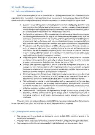 5.3 Quality Management
5.3.1 Rulesappliedto maintainquality
Total quality management can be summarized as a management system for a customer-focused
organization that involves all employees in continual improvement. It uses strategy, data, and effective
communications to integrate the quality discipline into the culture and activities of the organization.
 Customer-focused:The customerultimatelydeterminesthe level of quality.No matter what
an organizationdoestofosterqualityimprovement—trainingemployees,integratingquality
intothe designprocess,upgrading computersorsoftware,orbuyingnew measuring tools—
the customer determines whether the efforts were worthwhile.
 Total employee involvement: All employees participate in working toward common goals.
Total employee commitment can only be obtained after fear has been driven from the
workplace, when empowerment has occurred, and management has provided the proper
environment. High-performance work systems integrate continuous improvement efforts
withnormal businessoperations.Self-managedworkteamsare one formof empowerment.
 Process-centered: A fundamental part of QM is a focus on process thinking. A process is a
series of steps that take inputs from suppliers (internal or external) and transforms them
into outputs that are delivered to customers (again, either internal or external). The steps
requiredtocarry out the processare defined, and performance measures are continuously
monitored in order to detect unexpected variation.
 Integrated system: Although an organization may consist of many different functional
specialties often organized into vertically structured departments, it is the horizontal
processes interconnecting these functions that are the focus of QM.
 Strategic and systematic approach: A critical part of the management of quality is the
strategicand systematicapproachtoachieving an organization’s vision, mission, and goals.
Thisprocess,calledstrategicplanningorstrategicmanagement,includes the formulation of
a strategic plan that integrates quality as a core component.
 Continual improvement:A majorthrustof QM is continual processimprovement. Continual
improvement drives an organization to be both analytical and creative in finding ways to
become more competitive and more effective at meeting stakeholder expectations.
 Fact-baseddecisionmaking: In order to know how well an organization is performing, data
on performance measures are necessary. QM requires that an organization continually
collect and analyse data in order to improve decision making accuracy, achieve consensus,
and allow prediction based on past history.
 Communications: During times of organizational change, as well as part of day-to-day
operation, effective communications plays a large part in maintaining morale and in
motivating employees at all levels. Communications involve strategies, method, and
timeliness.
These elements are considered so essential to QMthat many organizations define them, in some
format, as a set of core values and principles on which the organization is to operate.
5.3.2 Qualityplan andmeasuringmeter
 Top management learns about and decides to commit to QM. QM is identified as one of the
organization’s strategies.
 The organizationassessescurrentculture,customersatisfaction,andqualitymanagementsystems.
 Top managementidentifiescore valuesandprinciplestobe used,andcommunicatesthem.
 