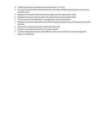  A TQM masterplanisdevelopedonthe basisof steps1, 2, and 3.
 The organizationidentifiesandprioritizes theirdemandsandalignsproductsandservicestomeet
those demands.
 Managementmapsthe critical processesthroughwhichthe organizationneeds.
 Managementoverseesthe formationof teamsforprocessimprovementefforts.
 The momentumof the QM effortismanagedbythe steeringcommittee.
 Managers contribute individuallytothe effortthrough hostingplanning,training,coaching,orother
methods.
 Dailyprocessmanagementandstandardizationtake place.
 Progressisevaluatedandthe planisrevisedasneeded.
 Constantemployeeawarenessandfeedbackonstatusare providedanda reward/recognition
processisestablished.
 