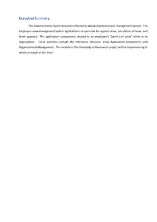 Executive Summary
Thisdocumentationisprovidessome informationaboutEmployee Leave management System. The
Employee Leave managementSystemapplication is responsible for applies leave, calculation of leave, and
leave approval. This application components related to an employee’s “Leave Life cycle” while at an
organization. These activities include the Enterprise Structure, Cross-Application Components and
Organizational Management. This module is The University of Greenwich project will be implementing in
whole or in part at this time.
 