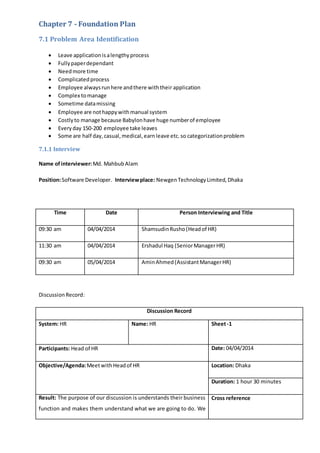 Chapter 7 - Foundation Plan
7.1 Problem Area Identification
 Leave applicationisalengthyprocess
 Fullypaperdependant
 Needmore time
 Complicatedprocess
 Employee alwaysrunhere andthere withtheir application
 Complex tomanage
 Sometime datamissing
 Employee are nothappywithmanual system
 Costlyto manage because Babylonhave huge numberof employee
 Everyday 150-200 employee take leaves
 Some are half day,casual,medical,earnleave etc.so categorizationproblem
7.1.1 Interview
Name ofinterviewer:Md. MahbubAlam
Position:Software Developer. Interviewplace: NewgenTechnologyLimited, Dhaka
Time Date Person Interviewing and Title
09:30 am 04/04/2014 ShamsudinRusho(Headof HR)
11:30 am 04/04/2014 Ershadul Haq (SeniorManagerHR)
09:30 am 05/04/2014 AminAhmed(AssistantManagerHR)
DiscussionRecord:
Discussion Record
System: HR Name: HR Sheet-1
Participants: Head of HR Date: 04/04/2014
Objective/Agenda:MeetwithHeadof HR Location: Dhaka
Duration: 1 hour 30 minutes
Result: The purpose of our discussion is understands their business
function and makes them understand what we are going to do. We
Cross reference
 