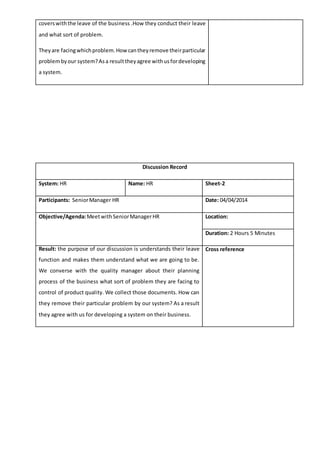 coverswiththe leave of the business .How they conduct their leave
and what sort of problem.
Theyare facingwhichproblem.Howcantheyremove theirparticular
problembyour system?Asa resulttheyagree withusfordeveloping
a system.
Discussion Record
System: HR Name: HR Sheet-2
Participants: SeniorManager HR Date: 04/04/2014
Objective/Agenda:MeetwithSeniorManagerHR Location:
Duration: 2 Hours 5 Minutes
Result: the purpose of our discussion is understands their leave
function and makes them understand what we are going to be.
We converse with the quality manager about their planning
process of the business what sort of problem they are facing to
control of product quality. We collect those documents. How can
they remove their particular problem by our system? As a result
they agree with us for developing a system on their business.
Cross reference
 
