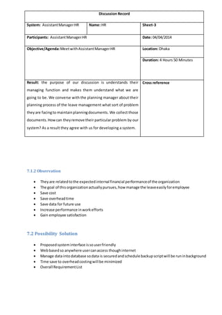 7.1.2 Observation
 Theyare relatedtothe expectedinternal financial performanceof the organization
 The goal of this organizationactuallypursues,how manage the leaveeasilyforemployee
 Save cost
 Save overheadtime
 Save data for future use
 Increase performance inworkefforts
 Gain employee satisfaction
7.2 Possibility Solution
 Proposedsysteminterface issouserfriendly
 Webbasedso anywhere usercanaccess thoughinternet
 Manage data intodatabase sodata is securedandschedule backupscriptwill be runinbackground
 Time save to overheadcostingwill be minimized
 Overall RequirementList
Discussion Record
System: AssistantManagerHR Name: HR Sheet-3
Participants: AssistantManagerHR Date: 04/04/2014
Objective/Agenda:MeetwithAssistantManagerHR Location: Dhaka
Duration: 4 Hours 50 Minutes
Result: the purpose of our discussion is understands their
managing function and makes them understand what we are
going to be. We converse with the planning manager about their
planning process of the leave management what sort of problem
theyare facingto maintainplanningdocuments. We collect those
documents.Howcan theyremove their particular problem by our
system? As a result they agree with us for developing a system.
Cross reference
 