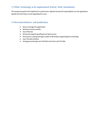 7.3 What Technology to be implemented (Client/ Web/ Standalone)
Thisproposedsystemwill implementinawebserver.Apache tomcatwill responsibletorun the application.
Apache Ant will help us a lot regarding this issue.
7.4 Recommendations and Justification
 Easy to manage thisapplication
 Needlesstime tomodify
 Cost effective
 Almostall supportingsoftwareare opensource
 Veryeasyto codingandhuge numberof developersupportingforumandblog
 User friendlyinterface
 Usingjqueryand ajax userinterfacesare more userfriendly
 