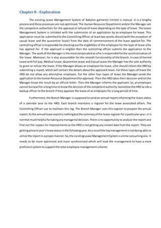 Chapter 8 - Exploration
The existing Leave Management System of Babylon garments limited is manual. It is a lengthy
processand these processes are not optimized. The Human Resource Department and/or the Manager are
the competent authorities for the approval or refusal of leave depending on the type of leave. The Leave
Management System is initiated with the submission of an application by an employee for leave. This
application must be submitted to the Controlling Officer at least two weeks ahead (with the exception of
casual leave and the quarantine leave) from the date of commencement of the leave applied for. The
controllingofficerisresponsible forcheckingoutthe eligibilities of the employee for the type of leave s/he
has applied for. If the applicant is eligible then the controlling officer submits the application to the
Manager. The workof the Manager is the mostcomplicatedass/he isresponsibleforthe synchronization of
the leave. Moreover, he is also accountable for the smooth functionality of the branch. In case of Earned
Leave withfull pay, Medical Leave, Quarantine Leave and Casual Leave the Manager has the sole authority
to grant or refuse the leave. If the Manager allows an employee for leave, s/he should inform the HRD by
submitting a report, which will contain the details about the approved leave. For these types of leave the
HRD do not allow any alternative employee. For the other four types of leave the Manager sends the
applicationtothe HumanResource Departmentforapproval. Then the HRD takes their decision and let the
Manager know the result by an official letter. Then the Manager informs the applicant. So, an employee
cannot butwaitfor a longtime to knowthe decisionof the competentauthority.Sometime the HRD sends a
backup officer to the branch if they approve the leave of an employee for a long period of time.
Furthermore,the Branch Manager is supposed to send an annual report informing the leave status
of a calendar year to the HRD. Each branch maintains a register for the leave associated affairs. The
Controlling Officer use to maintain this log. The Branch Manager uses this register to prepare the annual
report.Asthe annual leave reportisnothingbutthe summaryof the leave register for a particular year, it is
not that muchhelpful fortakinganymanagerial decision. There is no opportunity to analyze the report and
find out the scopes for improvements as the HRD is not getting any instant data from the report. They are
gettingpresentyear’sleavestatusinthe followingyear.Asa resultthe topmanagementisnot being able to
utilize the reportinapropermanner.So,the existingLeave ManagementSystemisatime consumingone. It
needs to be more optimized and more synchronized which will lead the management to have a more
proficient system to support the total employee management scheme.
 
