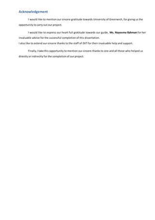 Acknowledgement
I would like to mention our sincere gratitude towards University of Greenwich, for giving us the
opportunity to carry out our project.
I would like to express our heart full gratitude towards our guide, Ms. Nayeema Rahman for her
invaluable advice for the successful completion of this dissertation.
I also like to extend our sincere thanks to the staff of DIIT for their invaluable help and support.
Finally, Itake this opportunity to mention our sincere thanks to one and all those who helped us
directly or indirectly for the completion of our project.
 