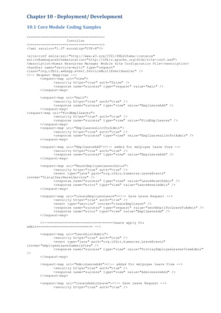 Chapter 10 - Deployment/ Development
10.1 Core Module Coding Samples
<>===================================<>
Contoller
<>===================================<>
<?xml version="1.0" encoding="UTF-8"?>
<site-conf xmlns:xsi="http://www.w3.org/2001/XMLSchema-instance"
xsi:noNamespaceSchemaLocation="http://ofbiz.apache.org/dtds/site-conf.xsd">
<description>Human Resources Manager Module Site Configuration File</description>
<handler name="service-multi" type="request"
class="org.ofbiz.webapp.event.ServiceMultiEventHandler" />
<!-- Request Mappings -->
<request-map uri="view">
<security https="true" auth="false" />
<response name="success" type="request" value="main" />
</request-map>
<request-map uri="main">
<security https="true" auth="true" />
<response name="success" type="view" value="EmplLeaveAdd" />
</request-map>
<request-map uri="FindEmplLeaves">
<security https="true" auth="true" />
<response name="success" type="view" value="FindEmplLeaves" />
</request-map>
<request-map uri="EmplLeavesListForAdmin">
<security https="true" auth="true" />
<response name="success" type="view" value="EmplLeavesListForAdmin" />
</request-map>
<request-map uri="EmplLeaveAdd"><!-- added for emlpoyee leave View -->
<security https="true" auth="true" />
<response name="success" type="view" value="EmplLeaveAdd" />
</request-map>
<request-map uri="ResetEmployeeLeavesSatus">
<security https="true" auth="true" />
<event type="java" path="org.ofbiz.humanres.LeaveEvents"
invoke="fiscalYearResetService" />
<response name="success" type="view" value="LeaveResetAdmin" />
<response name="error" type="view" value="LeaveResetAdmin" />
</request-map>
<request-map uri="createEmployeeLeave"><!-- Save Leave Request -->
<security https="true" auth="true" />
<event type="service" invoke="createEmplLeave" />
<response name="success" type="request" value="sendEmailForLeaveToAdmin" />
<response name="error" type="view" value="EmplLeaveAdd" />
</request-map>
<!--=================================Leave apply for
admin============================ -->
<request-map uri="LeaveListAdmin">
<security https="true" auth="true" />
<event type="java" path="org.ofbiz.humanres.LeaveEvents"
invoke="employeeLeaveSummaryView" />
<response name="success" type="view" value="ProttayEmployeeLeavesViewAdmin"
/>
</request-map>
<request-map uri="AdminLeaveAdd"><!-- added for emlpoyee leave View -->
<security https="true" auth="true" />
<response name="success" type="view" value="AdminLeaveAdd" />
</request-map>
<request-map uri="createAdminLeave"><!-- Save Leave Request -->
<security https="true" auth="true" />
 