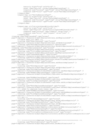 <security https="true" auth="true" />
<event type="service" invoke="updateEmplLeaveType" />
<response name="success" type="view" value="EditEmplLeaveTypes" />
<response name="error" type="view" value="EditEmplLeaveTypes" />
</request-map>
<request-map uri="deleteEmplLeaveType">
<security https="true" auth="true" />
<event type="service" invoke="deleteEmplLeaveType" />
<response name="success" type="view" value="EditEmplLeaveTypes" />
<response name="error" type="view" value="EditEmplLeaveTypes" />
</request-map>
<request-map uri="calculateLeaveWithoutHoliday">
<security https="true" auth="true" />
<event type="service" invoke="calculateLeaveWithoutHoliday" />
<response name="success" type="request" value="json" />
<response name="error" type="request" value="json" />
</request-map>
<view-map name="EmplLeaveAdd" type="screen"
page="component://humanres/widget/EmplLeaveScreens.xml#EmplLeaveAdd" />
<!--Leave apply for admin -->
<view-map name="AdminLeaveAdd" type="screen"
page="component://humanres/widget/EmplLeaveScreens.xml#AdminLeaveAdd" />
<view-map name="EditEmplLeaveStatusDetail" type="screen"
page="component://humanres/widget/EmplLeaveScreens.xml#EditEmplLeaveStatusDetail" />
<view-map name="EditEmployeeLeaves" type="screen"
page="component://humanres/widget/EmployeeScreens.xml#EditEmployeeLeaves" />
<view-map name="ProttayEmployeeLeavesView" type="screen"
page="component://humanres/widget/EmployeeScreens.xml#EmployeeLeavesView" />
<view-map name="LeaveResetAdmin" type="screen"
page="component://humanres/widget/EmplLeaveScreens.xml#LeaveResetAdmin" />
<view-map name="ProttayEmployeeLeavesViewAdmin" type="screen"
page="component://humanres/widget/EmployeeScreens.xml#ProttayEmployeeLeavesViewAdmin" />
<view-map name="SearchEmplLeaves" type="screen"
page="component://humanres/widget/EmplLeaveScreens.xml#SearchEmplLeaves" />
<!-- end -->
<view-map name="EditEmplLeave" type="screen"
page="component://humanres/widget/EmplLeaveScreens.xml#EditEmplLeave" />
<view-map name="EditEmplLeaveTypes" type="screen"
page="component://humanres/widget/GlobalHRSettingScreens.xml#EditEmplLeaveTypes" />
<view-map name="NewEditEmplLeaveTypes" type="screen"
page="component://humanres/widget/GlobalHRSettingScreens.xml#NewEditEmplLeaveTypes" />
<view-map name="AddEmplLeaveTypes" type="screen"
page="component://humanres/widget/GlobalHRSettingScreens.xml#AddEmplLeaveTypes" />
<view-map name="ListEmplLeaveTypes" type="screen"
page="component://humanres/widget/GlobalHRSettingScreens.xml#ListEmplLeaveTypes" />
<!-- end -->
<view-map name="EditEmplLeaveReasonTypes" type="screen"
page="component://humanres/widget/GlobalHRSettingScreens.xml#EditEmplLeaveReasonTypes" />
<!-- added for employee leave reason type -->
<view-map name="AddEmplLeaveReasonTypes" type="screen"
page="component://humanres/widget/GlobalHRSettingScreens.xml#AddEmplLeaveReasonTypes" />
<view-map name="ListEmplLeaveReasonTypes" type="screen"
page="component://humanres/widget/GlobalHRSettingScreens.xml#ListEmplLeaveReasonTypes" />
<!-- end -->
<view-map name="FindLeaveApprovals" type="screen"
page="component://humanres/widget/EmplLeaveScreens.xml#FindLeaveApprovals" />
<view-map name="EditEmplLeaveStatus" type="screen"
page="component://humanres/widget/EmplLeaveScreens.xml#EditEmplLeaveStatus" />
<view-map name="EditInternalOrgFtl" type="screen"
page="component://humanres/widget/EmplPositionScreens.xml#EditInternalOrgFtl" />
<view-map name="RemoveInternalOrgFtl" type="screen"
page="component://humanres/widget/EmplPositionScreens.xml#RemoveInternalOrgFtl" />
<view-map name="ProttayPositionResponsibilities" type="screen"
page="component://humanres/widget/EmplPositionScreens.xml#ProttayPositionResponsibilities"
/>
<!-- ==================Employee Finacial Accounts===================== -->
<view-map name="EditFinAccounts" type="screen"
page="component://humanres/widget/EmployeeScreens.xml#EditFinAccounts" />
 