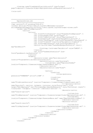 <view-map name="viewUpdateFinacialAccounts" type="screen"
page="component://humanres/widget/EmployeeScreens.xml#updateFinAccounts" />
</site-conf>
<>===================================<>
EmplLeaveScreen.xml
<>===================================<>
<?xml version="1.0" encoding="UTF-8"?>
<screens xmlns:xsi="http://www.w3.org/2001/XMLSchema-instance"
xsi:noNamespaceSchemaLocation="http://ofbiz.apache.org/dtds/widget-screen.xsd">
<screen name="FindEmplLeaves">
<section>
<actions>
<set field="titleProperty" value="HumanResFindEmplLeave" />
<set field="headerItem" value="Leave" />
<set field="tabButtonItem" value="EmployeeLeave" />
<set field="partyId" from-field="parameters.partyId" />
<set field="leaveTypeId" from-field="parameters.leaveTypeId" />
<set field="fromDate" from-field="parameters.fromDate" />
<set field="emplLeaveCtx" from-field="parameters" />
<service service-name="humanResManagerPermission" result-
map="permResult">
<field-map field-name="mainAction" value="ADMIN" />
</service>
<set field="hasAdminPermission" from-
field="permResult.hasPermission" />
</actions>
<widgets>
<decorator-screen name="main-decorator"
location="${parameters.mainDecoratorLocation}">
<decorator-section name="pre-body">
<include-menu name="EmplLeaveTabBar"
location="component://humanres/widget/HumanresMenus.xml" />
</decorator-section>
<decorator-section name="body">
<section>
<condition>
<if-has-permission
permission="HUMANRES" action="_VIEW" />
</condition>
<widgets>
<decorator-screen
name="FindScreenDecorator" location="component://common/widget/CommonScreens.xml">
<!--<decorator-section
name="menu-bar"> <section> <widgets> <container style="button-bar"> <link
target="EditEmplLeave" text="${uiLabelMap.HumanResNewLeave}" style="buttontext create"/>
</container> </widgets> </section> </decorator-section> -->
<decorator-section
name="search-options">
<include-form
name="FindEmplLeaves" location="component://humanres/widget/forms/EmplLeaveForms.xml" />
<include-menu
location="component://humanres/widget/HumanresMenus.xml" name="EmplLeavesActionMenu" />
</decorator-section>
<decorator-section
name="search-results">
<include-form
name="ListEmplLeaves" location="component://humanres/widget/forms/EmplLeaveForms.xml" />
</decorator-section>
</decorator-screen>
</widgets>
</section>
</decorator-section>
</decorator-screen>
</widgets>
</section>
</screen>
 