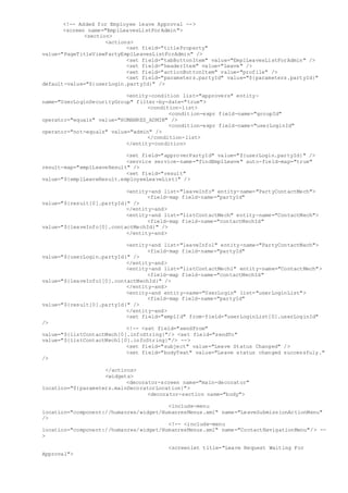 <!-- Added for Employee leave Approval -->
<screen name="EmplLeavesListForAdmin">
<section>
<actions>
<set field="titleProperty"
value="PageTitleViewPartyEmplLeavesListForAdmin" />
<set field="tabButtonItem" value="EmplLeavesListForAdmin" />
<set field="headerItem" value="Leave" />
<set field="actionButtonItem" value="profile" />
<set field="parameters.partyId" value="${parameters.partyId}"
default-value="${userLogin.partyId}" />
<entity-condition list="approvers" entity-
name="UserLoginSecurityGroup" filter-by-date="true">
<condition-list>
<condition-expr field-name="groupId"
operator="equals" value="HUMANRES_ADMIN" />
<condition-expr field-name="userLoginId"
operator="not-equals" value="admin" />
</condition-list>
</entity-condition>
<set field="approverPartyId" value="${userLogin.partyId}" />
<service service-name="findEmplLeave" auto-field-map="true"
result-map="emplLeaveResult" />
<set field="result"
value="${emplLeaveResult.employeeLeaveList}" />
<entity-and list="leaveInfo" entity-name="PartyContactMech">
<field-map field-name="partyId"
value="${result[0].partyId}" />
</entity-and>
<entity-and list="listContactMech" entity-name="ContactMech">
<field-map field-name="contactMechId"
value="${leaveInfo[0].contactMechId}" />
</entity-and>
<entity-and list="leaveInfo1" entity-name="PartyContactMech">
<field-map field-name="partyId"
value="${userLogin.partyId}" />
</entity-and>
<entity-and list="listContactMech1" entity-name="ContactMech">
<field-map field-name="contactMechId"
value="${leaveInfo1[0].contactMechId}" />
</entity-and>
<entity-and entity-name="UserLogin" list="userLoginList">
<field-map field-name="partyId"
value="${result[0].partyId}" />
</entity-and>
<set field="emplId" from-field="userLoginList[0].userLoginId"
/>
<!-- <set field="sendFrom"
value="${listContactMech[0].infoString}"/> <set field="sendTo"
value="${listContactMech1[0].infoString}"/> -->
<set field="subject" value="Leave Status Changed" />
<set field="bodyText" value="Leave status changed successfuly."
/>
</actions>
<widgets>
<decorator-screen name="main-decorator"
location="${parameters.mainDecoratorLocation}">
<decorator-section name="body">
<include-menu
location="component://humanres/widget/HumanresMenus.xml" name="LeaveSubmissionActionMenu"
/>
<!-- <include-menu
location="component://humanres/widget/HumanresMenus.xml" name="ContactNavigationMenu"/> --
>
<screenlet title="Leave Request Waiting For
Approval">
 