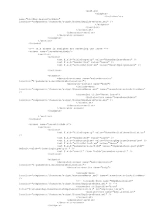 <section>
<widgets>
<include-form
name="ListEmplLeavesForAdmin"
location="component://humanres/widget/forms/EmplLeaveForms.xml" />
</widgets>
</section>
</screenlet>
</decorator-section>
</decorator-screen>
</widgets>
</section>
</screen>
<!-- This screen is designed for resetting the leave -->
<screen name="LeaveResetAdmin">
<section>
<actions>
<set field="titleProperty" value="HumanResLeaveReset" />
<set field="headerItem" value="Leave" />
<set field="actionButtonItem" value="ResetEmployeeLeave" />
</actions>
<widgets>
<decorator-screen name="main-decorator"
location="${parameters.mainDecoratorLocation}">
<decorator-section name="body">
<include-menu
location="component://humanres/widget/HumanresMenus.xml" name="LeaveSubmissionActionMenu"
/>
<screenlet title="Reset Leave">
<include-form name="LeaveResetAdmin"
location="component://humanres/widget/forms/EmplLeaveForms.xml" />
</screenlet>
</decorator-section>
</decorator-screen>
</widgets>
</section>
</screen>
<screen name="LeaveListAdmin">
<section>
<actions>
<set field="titleProperty" value="HumanResListLeaveStatistics"
/>
<set field="headerItem" value="Leave" />
<set field="tabButtonItem" value="ProttayEmployeeLeavesView" />
<set field="actionButtonItem" value="Leave" />
<set field="parameters.partyId" value="${parameters.partyId}"
default-value="${userLogin.partyId}" />
<set field="result" from-field="parameters.result" />
</actions>
<widgets>
<decorator-screen name="main-decorator"
location="${parameters.mainDecoratorLocation}">
<decorator-section name="body">
<include-menu
location="component://humanres/widget/HumanresMenus.xml" name="LeaveSubmissionActionMenu"
/>
<!-- <include-form name="EmplLeavesList"
location="component://humanres/widget/forms/EmployeeForms.xml" /> -->
<screenlet collapsible="true"
title="${uiLabelMap.HumanResListEmplLeaveStatistics}" id="employee_leave">
<include-form name="EmplLeavesList"
location="component://humanres/widget/forms/EmployeeForms.xml" />
</screenlet>
</decorator-section>
</decorator-screen>
</widgets>
 