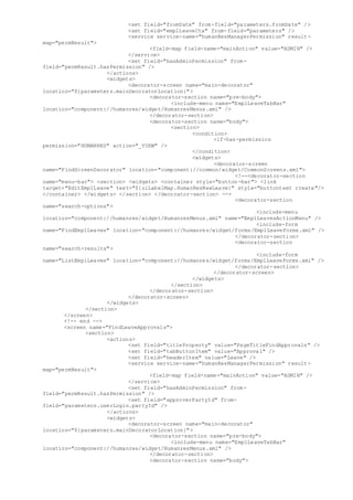 <set field="fromDate" from-field="parameters.fromDate" />
<set field="emplLeaveCtx" from-field="parameters" />
<service service-name="humanResManagerPermission" result-
map="permResult">
<field-map field-name="mainAction" value="ADMIN" />
</service>
<set field="hasAdminPermission" from-
field="permResult.hasPermission" />
</actions>
<widgets>
<decorator-screen name="main-decorator"
location="${parameters.mainDecoratorLocation}">
<decorator-section name="pre-body">
<include-menu name="EmplLeaveTabBar"
location="component://humanres/widget/HumanresMenus.xml" />
</decorator-section>
<decorator-section name="body">
<section>
<condition>
<if-has-permission
permission="HUMANRES" action="_VIEW" />
</condition>
<widgets>
<decorator-screen
name="FindScreenDecorator" location="component://common/widget/CommonScreens.xml">
<!--<decorator-section
name="menu-bar"> <section> <widgets> <container style="button-bar"> <link
target="EditEmplLeave" text="${uiLabelMap.HumanResNewLeave}" style="buttontext create"/>
</container> </widgets> </section> </decorator-section> -->
<decorator-section
name="search-options">
<include-menu
location="component://humanres/widget/HumanresMenus.xml" name="EmplLeavesActionMenu" />
<include-form
name="FindEmplLeaves" location="component://humanres/widget/forms/EmplLeaveForms.xml" />
</decorator-section>
<decorator-section
name="search-results">
<include-form
name="ListEmplLeaves" location="component://humanres/widget/forms/EmplLeaveForms.xml" />
</decorator-section>
</decorator-screen>
</widgets>
</section>
</decorator-section>
</decorator-screen>
</widgets>
</section>
</screen>
<!-- end -->
<screen name="FindLeaveApprovals">
<section>
<actions>
<set field="titleProperty" value="PageTitleFindApprovals" />
<set field="tabButtonItem" value="Approval" />
<set field="headerItem" value="Leave" />
<service service-name="humanResManagerPermission" result-
map="permResult">
<field-map field-name="mainAction" value="ADMIN" />
</service>
<set field="hasAdminPermission" from-
field="permResult.hasPermission" />
<set field="approverPartyId" from-
field="parameters.userLogin.partyId" />
</actions>
<widgets>
<decorator-screen name="main-decorator"
location="${parameters.mainDecoratorLocation}">
<decorator-section name="pre-body">
<include-menu name="EmplLeaveTabBar"
location="component://humanres/widget/HumanresMenus.xml" />
</decorator-section>
<decorator-section name="body">
 