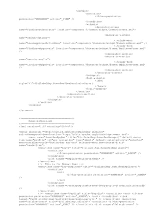 <section>
<condition>
<if-has-permission
permission="HUMANRES" action="_VIEW" />
</condition>
<widgets>
<decorator-screen
name="FindScreenDecorator" location="component://common/widget/CommonScreens.xml">
<decorator-section
name="search-options">
<include-menu
name="LeaveApprovalActionMenu" location="component://humanres/widget/HumanresMenus.xml" />
<include-form
name="FindLeaveApprovals" location="component://humanres/widget/forms/EmplLeaveForms.xml"
/>
</decorator-section>
<decorator-section
name="search-results">
<include-form
name="ListLeaveApprovals" location="component://humanres/widget/forms/EmplLeaveForms.xml"
/>
</decorator-section>
</decorator-screen>
</widgets>
<fail-widgets>
<label
style="h3">${uiLabelMap.HumanResViewPermissionError}
</label>
</fail-widgets>
</section>
</decorator-section>
</decorator-screen>
</widgets>
</section>
</screen>
</screens>
<>===================================<>
HumanresMenus.xml
<>===================================<>
<?xml version="1.0" encoding="UTF-8"?>
<menus xmlns:xsi="http://www.w3.org/2001/XMLSchema-instance"
xsi:noNamespaceSchemaLocation="http://ofbiz.apache.org/dtds/widget-menu.xsd">
<menu name="HumanResAppBar" title="${uiLabelMap.HumanResManager}" default-menu-
item-name="profile" id="app-navigation" type="simple" default-selected-style="selected"
menu-container-style="button-bar tab-bar" selected-menuitem-context-field-
name="headerItem">
<menu-item name="Leave" title="${uiLabelMap.HumanResEmplLeave}">
<condition>
<if-has-permission permission="HUMANRES" action="_ADMIN" />
</condition>
<link target="EmplLeavesListForAdmin" />
</menu-item>
<!-- THis is for Normal User -->
<menu-item name="LeaveEmployee" title="${uiLabelMap.HumanResEmplLeave}">
<condition>
<not>
<if-has-permission permission="HUMANRES" action="_ADMIN"
/>
</not>
</condition>
<link target="ProttayEmployeeLeavesView?partyId=${userLogin.partyId}"
/>
</menu-item>
<!-- <menu-item name="PaySlip" title="Payslip"> <condition> <not> <if-has-
permission permission="HUMANRES" action="_ADMIN"/> </not> </condition> <link
target="PaySlipIndividual?partyId=${userLogin.partyId}" /> </menu-item> <menu-item
name="SalaryProcess" title="${uiLabelMap.salary}"> <condition> <if-has-permission
permission="HUMANRES" action="_EXEC" /> </condition> <link target="SalaryProcess" />
 