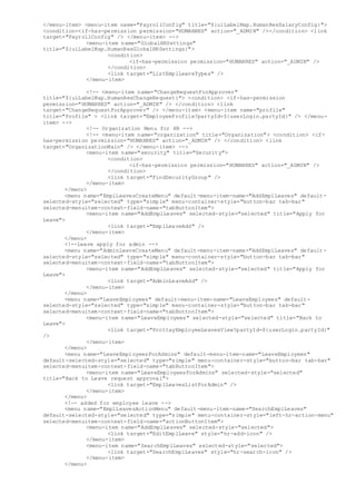 </menu-item> <menu-item name="PayrollConfig" title="${uiLabelMap.HumanResSalaryConfig}">
<condition><if-has-permission permission="HUMANRES" action="_ADMIN" /></condition> <link
target="PayrollConfig" /> </menu-item> -->
<menu-item name="GlobalHRSettings"
title="${uiLabelMap.HumanResGlobalHRSettings}">
<condition>
<if-has-permission permission="HUMANRES" action="_ADMIN" />
</condition>
<link target="ListEmplLeaveTypes" />
</menu-item>
<!-- <menu-item name="ChangeRequestForApprover"
title="${uiLabelMap.HumanResChangeRequest}"> <condition> <if-has-permission
permission="HUMANRES" action="_ADMIN" /> </condition> <link
target="ChangeRequestForApprover" /> </menu-item> <menu-item name="profile"
title="Profile" > <link target="EmployeeProfile?partyId=${userLogin.partyId}" /> </menu-
item> -->
<!-- Organization Menu for HR -->
<!-- <menu-item name="organization" title="Organization"> <condition> <if-
has-permission permission="HUMANRES" action="_ADMIN" /> </condition> <link
target="OrganizationMain" /> </menu-item> -->
<menu-item name="security" title="Security">
<condition>
<if-has-permission permission="HUMANRES" action="_ADMIN" />
</condition>
<link target="FindSecurityGroup" />
</menu-item>
</menu>
<menu name="EmplLeavesCreateMenu" default-menu-item-name="AddEmplLeaves" default-
selected-style="selected" type="simple" menu-container-style="button-bar tab-bar"
selected-menuitem-context-field-name="tabButtonItem">
<menu-item name="AddEmplLeaves" selected-style="selected" title="Apply for
Leave">
<link target="EmplLeaveAdd" />
</menu-item>
</menu>
<!--Leave apply for admin -->
<menu name="AdminLeaveCreateMenu" default-menu-item-name="AddEmplLeaves" default-
selected-style="selected" type="simple" menu-container-style="button-bar tab-bar"
selected-menuitem-context-field-name="tabButtonItem">
<menu-item name="AddEmplLeaves" selected-style="selected" title="Apply for
Leave">
<link target="AdminLeaveAdd" />
</menu-item>
</menu>
<menu name="LeaveEmployees" default-menu-item-name="LeaveEmployees" default-
selected-style="selected" type="simple" menu-container-style="button-bar tab-bar"
selected-menuitem-context-field-name="tabButtonItem">
<menu-item name="LeaveEmployees" selected-style="selected" title="Back to
Leave">
<link target="ProttayEmployeeLeavesView?partyId=${userLogin.partyId}"
/>
</menu-item>
</menu>
<menu name="LeaveEmployeesForAdmins" default-menu-item-name="LeaveEmployees"
default-selected-style="selected" type="simple" menu-container-style="button-bar tab-bar"
selected-menuitem-context-field-name="tabButtonItem">
<menu-item name="LeaveEmployeesForAdmins" selected-style="selected"
title="Back to Leave request approval">
<link target="EmplLeavesListForAdmin" />
</menu-item>
</menu>
<!-- added for employee leave -->
<menu name="EmplLeavesActionMenu" default-menu-item-name="SearchEmplLeaves"
default-selected-style="selected" type="simple" menu-container-style="left-hr-action-menu"
selected-menuitem-context-field-name="actionButtonItem">
<menu-item name="AddEmplLeaves" selected-style="selected">
<link target="EditEmplLeave" style="hr-add-icon" />
</menu-item>
<menu-item name="SearchEmplLeaves" selected-style="selected">
<link target="SearchEmplLeaves" style="hr-search-icon" />
</menu-item>
</menu>
 