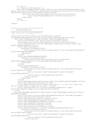 <!-- end -->
<!-- added for leave approval -->
<menu name="LeaveApprovalActionMenu" default-menu-item-name="SearchLeaveApprovals"
default-selected-style="selected" type="simple" menu-container-style="left-hr-action-menu"
selected-menuitem-context-field-name="actionButtonItem">
<menu-item name="SearchLeaveApprovals" selected-style="selected">
<link target="FindLeaveApprovals" style="hr-search-icon" />
</menu-item>
</menu>
<!-- end -->
</menus>
<>===================================<>
EmplLeaveForms.xml
<>===================================<>
<?xml version="1.0" encoding="UTF-8"?>
<forms xmlns:xsi="http://www.w3.org/2001/XMLSchema-instance"
xsi:noNamespaceSchemaLocation="http://ofbiz.apache.org/dtds/widget-form.xsd">
<form name="FindEmplLeaves" type="single" target="FindEmplLeaves"
odd-row-style="header-row" default-table-style="basic-table">
<auto-fields-entity entity-name="EmplLeave" default-field-type="find"/>
<field name="partyId" title="${uiLabelMap.PartyPartyId}"><lookup target-form-
name="LookupPartyName"/></field>
<field name="leaveTypeId">
<drop-down allow-empty="true">
<entity-options description="${description}" key-field-name="leaveTypeId"
entity-name="EmplLeaveType"/>
</drop-down>
</field>
<field name="emplLeaveReasonTypeId">
<drop-down allow-empty="true">
<entity-options description="${description}" key-field-
name="emplLeaveReasonTypeId" entity-name="EmplLeaveReasonType"/>
</drop-down>
</field>
<field name="leaveStatus">
<drop-down allow-empty="true">
<entity-options description="${description}" key-field-name="statusId"
entity-name="StatusItem">
<entity-constraint name="statusTypeId" operator="equals"
value="LEAVE_STATUS"/>
<entity-order-by field-name="description"/>
</entity-options>
</drop-down>
</field>
<field name="approverPartyId"><lookup target-form-name="LookupPartyName"/></field>
<field name="description"><hidden/></field>
<field name="noConditionFind"><hidden value="Y"/><!-- if this isn't there then
with all fields empty no query will be done --></field>
<field name="searchButton" title="${uiLabelMap.CommonFind}" widget-
style="smallSubmit"><submit button-type="button"/></field>
</form>
<form name="EditEmplLeaveStatus" type="single" target="updateEmplLeaveStatus" default-
map-name="leaveApp">
<auto-fields-service service-name="updateEmplLeaveStatus" map-name="leaveApp"/>
<field name="partyId"><display/></field>
<field name="approverPartyId"><display/></field>
<field name="leaveTypeId"><display/></field>
<field name="emplLeaveReasonTypeId"><display/></field>
<field name="fromDate"><display/></field>
<field name="thruDate"><display/></field>
<field name="description"><display/></field>
<field name="leaveStatus" title="${uiLabelMap.HumanResLeaveStatus}">
<drop-down allow-empty="false">
<entity-options description="${description}" key-field-name="statusId"
entity-name="StatusItem">
<entity-constraint name="statusTypeId" operator="equals"
value="LEAVE_STATUS"/>
<entity-order-by field-name="description"/>
</entity-options>
 