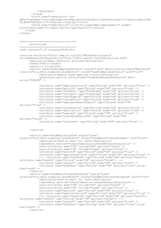 </drop-down>
</field>
<field name="leaveStatus" use-
when="leaveApp!=null&amp;&amp;leaveApp.getString("leaveStatus").equals("LEA
VE_REJECTED")"><display></display></field>
<field name="submitButton" title="${uiLabelMap.CommonUpdate}" widget-
style="smallSubmit"><submit button-type="button"/></field>
</form>
</forms>
<>===================================<>
services.xml
<>===================================<>
<?xml version="1.0" encoding="UTF-8"?>
<services xmlns:xsi="http://www.w3.org/2001/XMLSchema-instance"
xsi:noNamespaceSchemaLocation="http://ofbiz.apache.org/dtds/services.xsd">
<description>Human Resources Services</description>
<vendor>OFBiz</vendor>
<version>1.0</version>
<service name="updateEmplLeaveStatus" engine="java" default-entity-name="EmplLeave"
location="org.ofbiz.humanres.LeaveEvents" invoke="updateEmplLeaveStatus" auth="true">
<description>Update Leave Approval Status</description>
<permission-service service-name="humanResManagerPermission" main-
action="UPDATE" />
<attribute name="approverPartyId" type="String" mode="IN" optional="true" />
<attribute name="partyId" type="String" mode="IN" optional="true" />
<attribute name="fromDate" type="Timestamp" mode="IN" optional="true" />
<attribute name="thruDate" type="Timestamp" mode="IN" optional="true" />
<attribute name="leaveTypeId" type="String" mode="IN" optional="true" />
<attribute name="leaveAction" type="String" mode="IN" optional="true" />
<attribute name="emplLeaveReasonTypeId" type="String" mode="IN"
optional="true" />
<attribute name="leaveStatus" type="String" mode="IN" optional="true" />
<attribute name="description" type="String" mode="IN" optional="true" />
<attribute name="remarks" type="String" mode="IN" optional="true" />
<attribute name="customTimePeriodId" type="String" mode="IN"
optional="false" />
<attribute name="isSuccess" type="String" mode="OUT" optional="true" />
</service>
<service name="sendEmailForLeave" engine="java"
location="org.ofbiz.humanres.LeaveEvents" invoke="sendEmailForLeaveToAdmin" auth="true">
<description>Send an email for leave</description>
<implements service="createCommunicationEventWithoutPermission" />
<auto-attributes mode="IN" include="pk" optional="false" />
<auto-attributes mode="IN" include="nonpk" optional="true" />
<attribute name="partyId" type="String" mode="IN" optional="true" />
<attribute name="approverPartyId" type="String" mode="IN" optional="true" />
<!-- <attribute name="sendFrom" type="String" mode="IN" optional="false"/>
<attribute name="sendTo" type="String" mode="IN" optional="false"/> -->
<attribute name="subject" type="String" mode="IN" optional="true" />
<attribute name="bodyText" type="String" mode="IN" optional="true" allow-
html="safe" />
</service>
<service name="sendEmailForLeaveAccepted" engine="java"
location="org.ofbiz.humanres.LeaveEvents" invoke="sendEmailForLeaveAccepted" auth="true">
<description>Send an email for leave</description>
<implements service="createCommunicationEventWithoutPermission" />
<auto-attributes mode="IN" include="pk" optional="false" />
<auto-attributes mode="IN" include="nonpk" optional="true" />
<attribute name="partyId" type="String" mode="IN" optional="true" />
<attribute name="approverPartyId" type="String" mode="IN" optional="true" />
<!-- <attribute name="sendFrom" type="String" mode="IN" optional="false"/>
<attribute name="sendTo" type="String" mode="IN" optional="false"/> -->
<attribute name="subject" type="String" mode="IN" optional="true" />
<attribute name="bodyText" type="String" mode="IN" optional="true" allow-
html="safe" />
</service>
 
